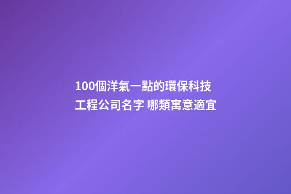 100個洋氣一點的環保科技工程公司名字 哪類寓意適宜